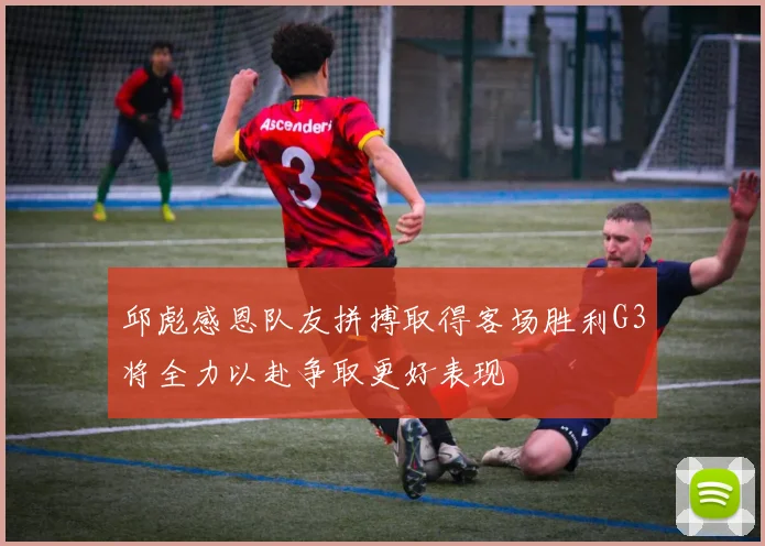 邱彪感恩队友拼搏取得客场胜利G3将全力以赴争取更好表现