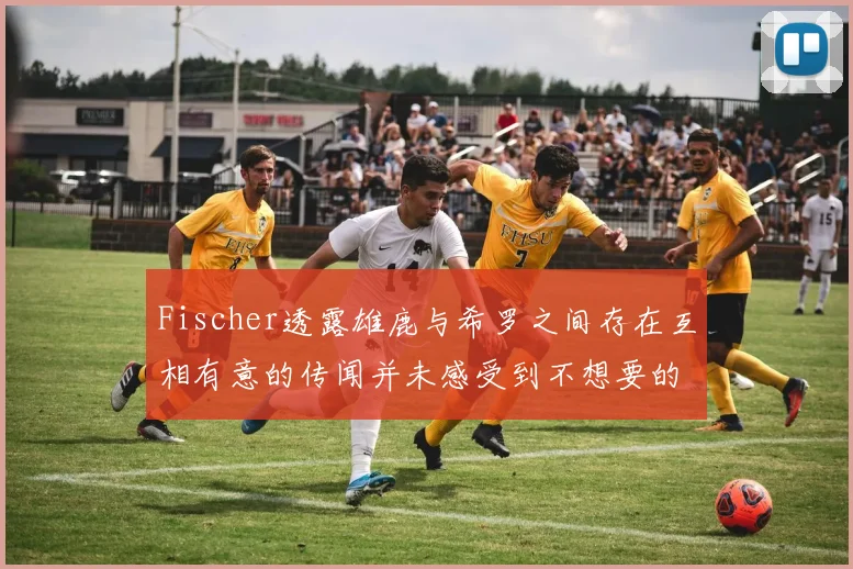 Fischer透露雄鹿与希罗之间存在互相有意的传闻并未感受到不想要的迹象