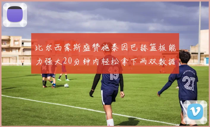 比尔西蒙斯盛赞施泰因巴赫篮板能力强大20分钟内轻松拿下两双数据