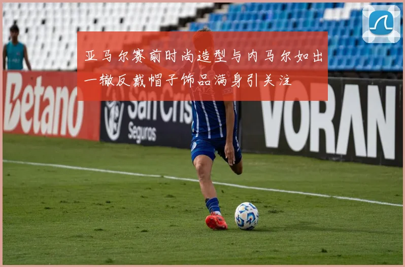 亚马尔赛前时尚造型与内马尔如出一辙反戴帽子饰品满身引关注
