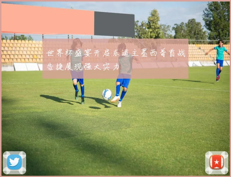 世界杯盛宴开启东道主墨西哥首战告捷展现强大实力