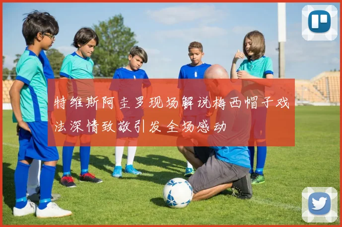 特维斯阿圭罗现场解说梅西帽子戏法深情致敬引发全场感动
