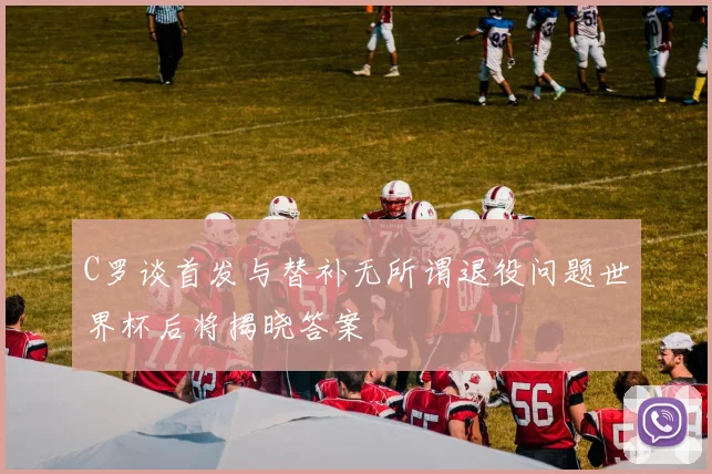C罗谈首发与替补无所谓退役问题世界杯后将揭晓答案