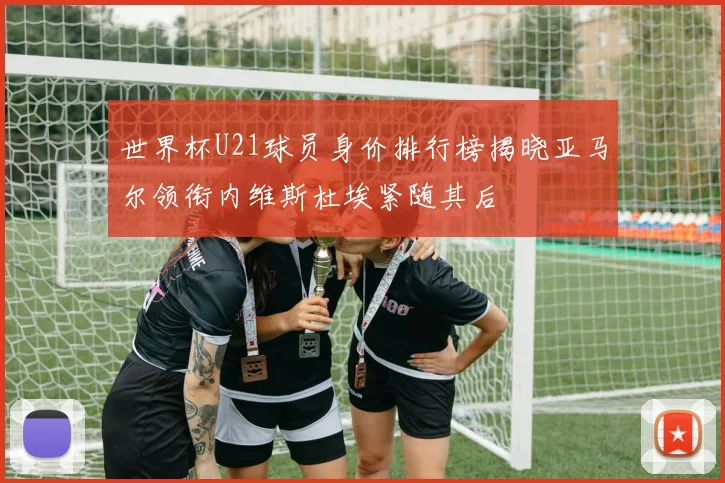 世界杯U21球员身价排行榜揭晓亚马尔领衔内维斯杜埃紧随其后