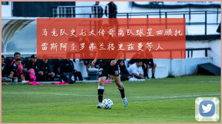 马竞队史七大传奇离队球星回顾托雷斯阿圭罗弗兰格里兹曼等人