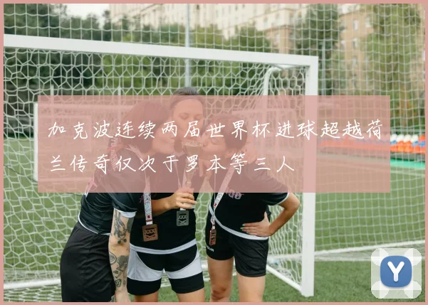 加克波连续两届世界杯进球超越荷兰传奇仅次于罗本等三人
