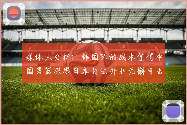 媒体人分析：韩国队的战术值得中国男篮深思日本打法并非无懈可击