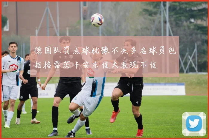 德国队罚点球犹豫不决多名球员包括格雷茨卡安东佳夫表现不佳