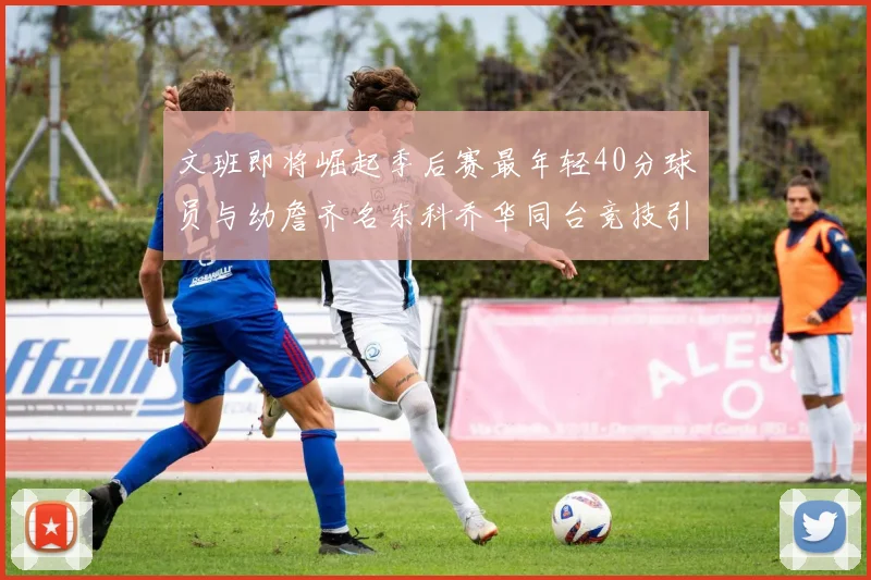 文班即将崛起季后赛最年轻40分球员与幼詹齐名东科乔华同台竞技引关注