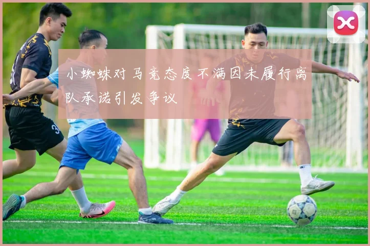 小蜘蛛对马竞态度不满因未履行离队承诺引发争议