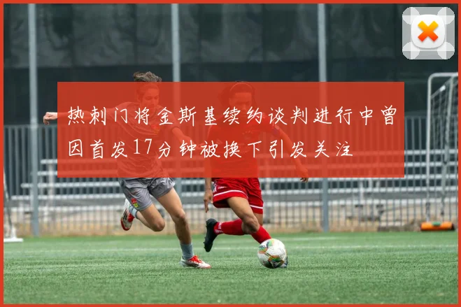热刺门将金斯基续约谈判进行中曾因首发17分钟被换下引发关注