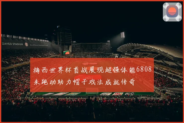 梅西世界杯首战展现超强体能6808米跑动助力帽子戏法成就传奇