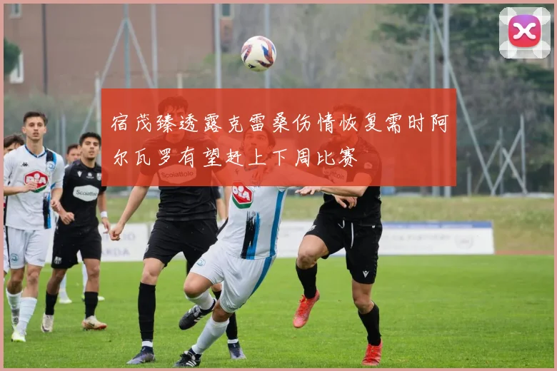 宿茂臻透露克雷桑伤情恢复需时阿尔瓦罗有望赶上下周比赛