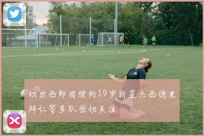 切尔西即将续约19岁新星杰西德里拜仁等多队密切关注